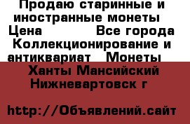 Продаю старинные и иностранные монеты › Цена ­ 4 500 - Все города Коллекционирование и антиквариат » Монеты   . Ханты-Мансийский,Нижневартовск г.